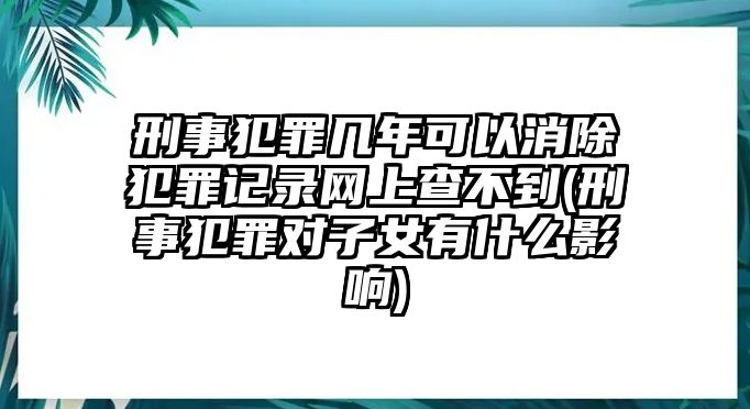 刑事犯罪幾年可以消除犯罪記錄網(wǎng)上查不到(刑事犯罪對子女有什么影響)