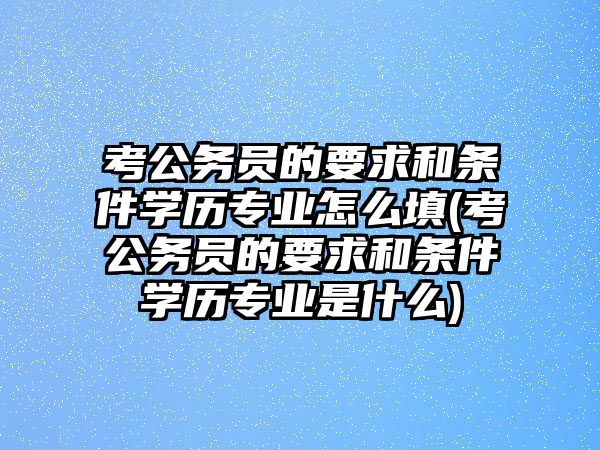 考公務員的要求和條件學歷專業(yè)怎么填(考公務員的要求和條件學歷專業(yè)是什么)