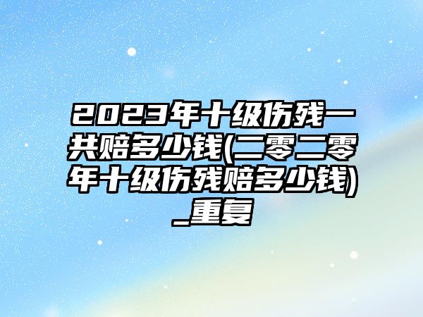 2023年十級(jí)傷殘一共賠多少錢(二零二零年十級(jí)傷殘賠多少錢)_重復(fù)