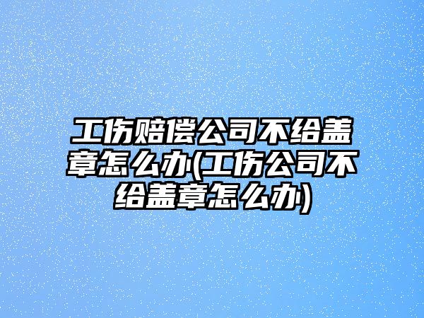 工傷賠償公司不給蓋章怎么辦(工傷公司不給蓋章怎么辦)