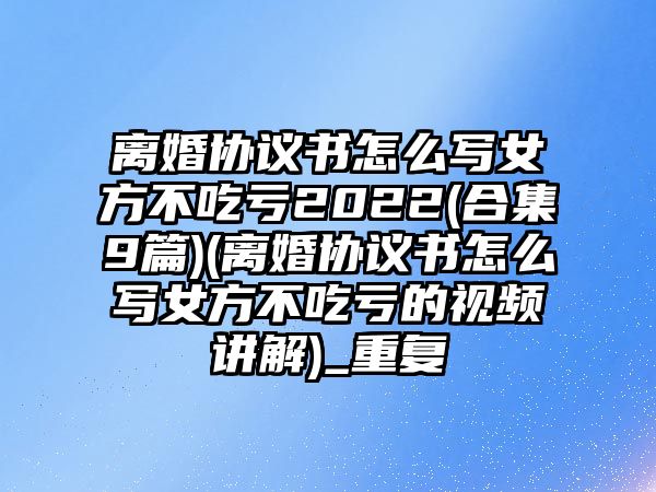 離婚協(xié)議書怎么寫女方不吃虧2022(合集9篇)(離婚協(xié)議書怎么寫女方不吃虧的視頻講解)_重復(fù)