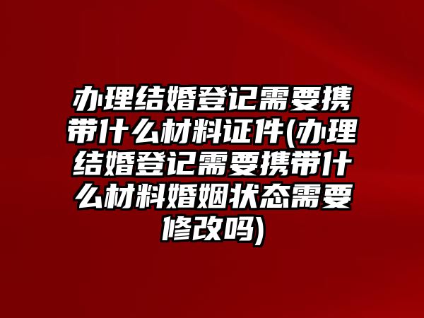 辦理結婚登記需要攜帶什么材料證件(辦理結婚登記需要攜帶什么材料婚姻狀態需要修改嗎)