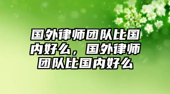 國外律師團隊比國內(nèi)好么，國外律師團隊比國內(nèi)好么