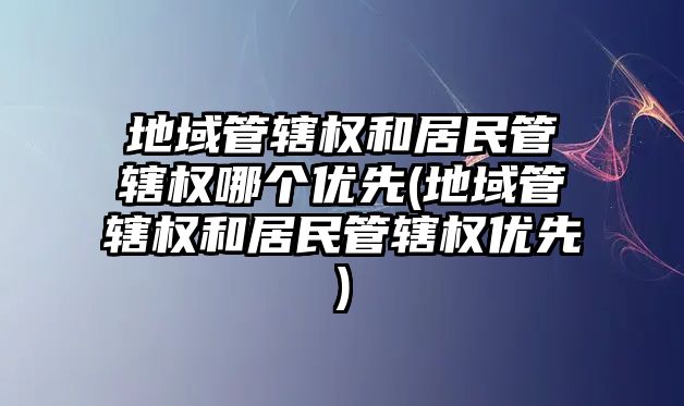 地域管轄權和居民管轄權哪個優先(地域管轄權和居民管轄權優先)