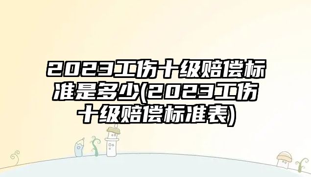 2023工傷十級賠償標準是多少(2023工傷十級賠償標準表)