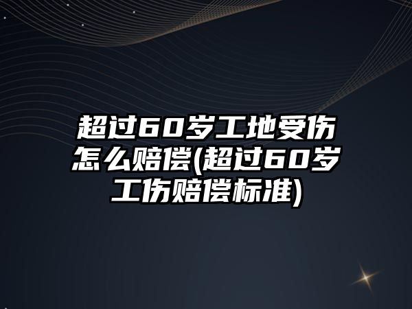 超過60歲工地受傷怎么賠償(超過60歲工傷賠償標準)