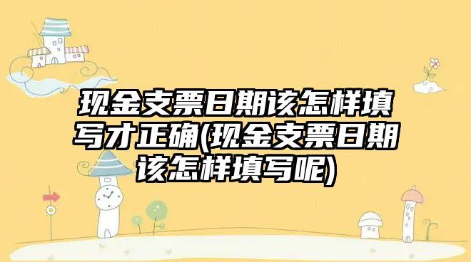 現(xiàn)金支票日期該怎樣填寫(xiě)才正確(現(xiàn)金支票日期該怎樣填寫(xiě)呢)