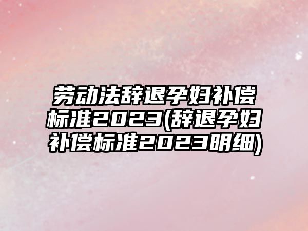 勞動法辭退孕婦補償標準2023(辭退孕婦補償標準2023明細)