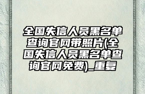 全國失信人員黑名單查詢官網帶照片(全國失信人員黑名單查詢官網免費)_重復