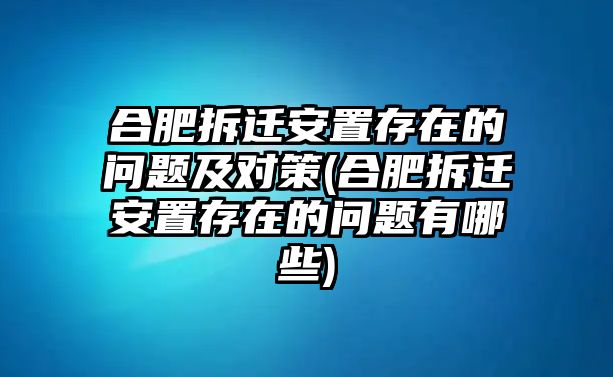 合肥拆遷安置存在的問題及對策(合肥拆遷安置存在的問題有哪些)