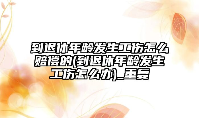 到退休年齡發(fā)生工傷怎么賠償?shù)?到退休年齡發(fā)生工傷怎么辦)_重復(fù)