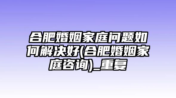 合肥婚姻家庭問題如何解決好(合肥婚姻家庭咨詢)_重復(fù)