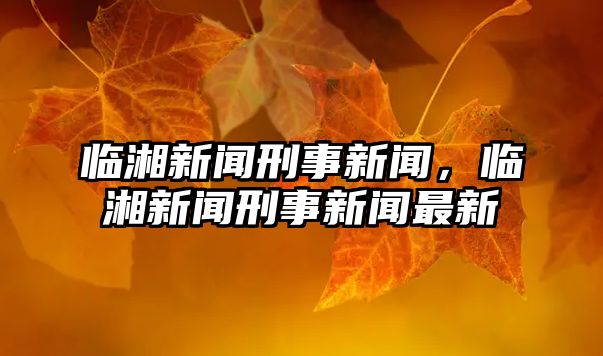 臨湘新聞刑事新聞，臨湘新聞刑事新聞最新