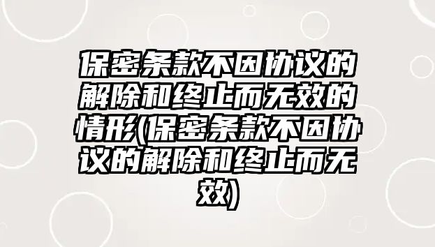 保密條款不因協(xié)議的解除和終止而無效的情形(保密條款不因協(xié)議的解除和終止而無效)