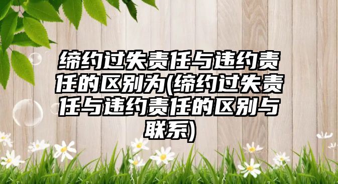 締約過失責任與違約責任的區別為(締約過失責任與違約責任的區別與聯系)