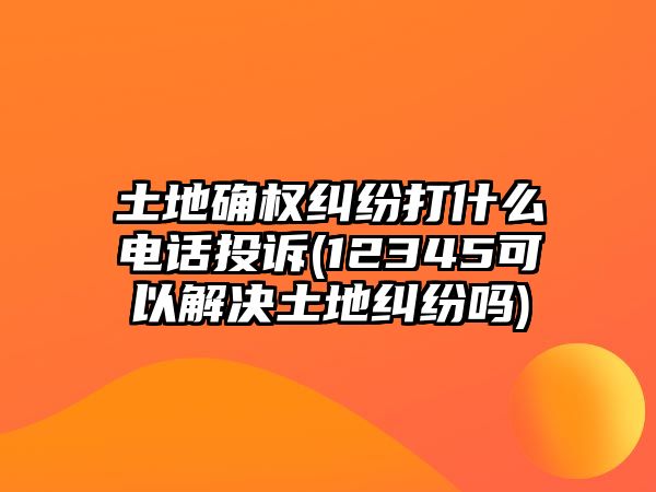 土地確權(quán)糾紛打什么電話投訴(12345可以解決土地糾紛嗎)