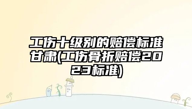 工傷十級別的賠償標準甘肅(工傷骨折賠償2023標準)