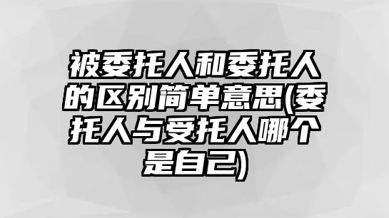 被委托人和委托人的區別簡單意思(委托人與受托人哪個是自己)