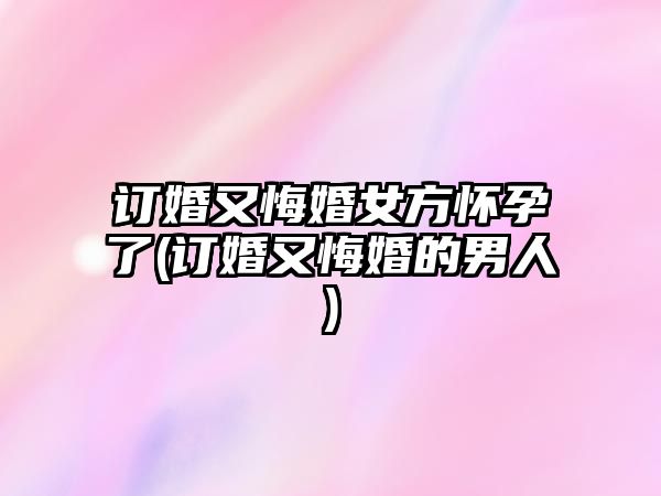 訂婚又悔婚女方懷孕了(訂婚又悔婚的男人)