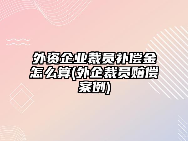 外資企業(yè)裁員補(bǔ)償金怎么算(外企裁員賠償案例)