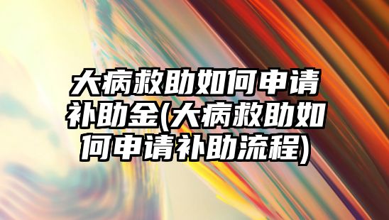 大病救助如何申請補(bǔ)助金(大病救助如何申請補(bǔ)助流程)