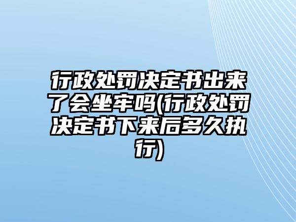 行政處罰決定書出來了會坐牢嗎(行政處罰決定書下來后多久執(zhí)行)