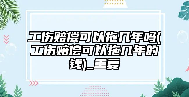 工傷賠償可以拖幾年嗎(工傷賠償可以拖幾年的錢)_重復