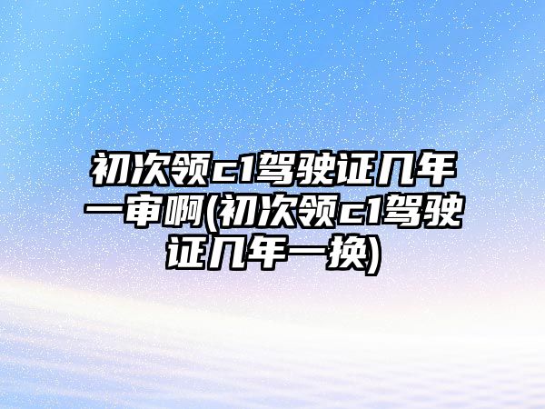 初次領c1駕駛證幾年一審啊(初次領c1駕駛證幾年一換)