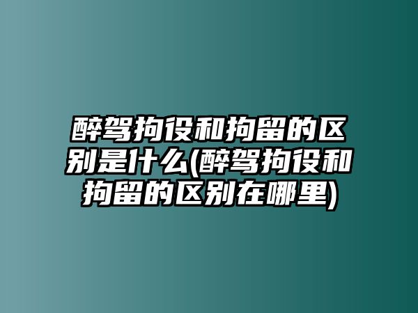 醉駕拘役和拘留的區別是什么(醉駕拘役和拘留的區別在哪里)