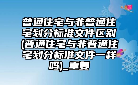 普通住宅與非普通住宅劃分標(biāo)準(zhǔn)文件區(qū)別(普通住宅與非普通住宅劃分標(biāo)準(zhǔn)文件一樣嗎)_重復(fù)