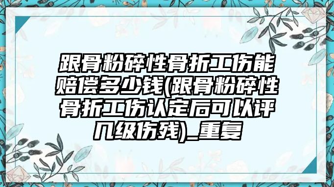 跟骨粉碎性骨折工傷能賠償多少錢(跟骨粉碎性骨折工傷認定后可以評幾級傷殘)_重復