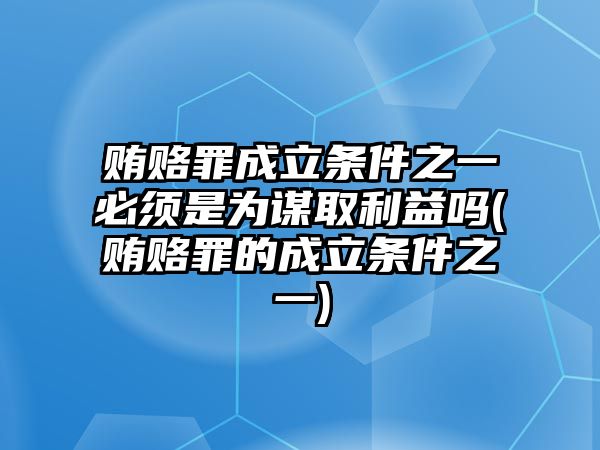 賄賂罪成立條件之一必須是為謀取利益嗎(賄賂罪的成立條件之一)