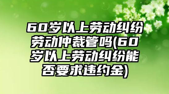 60歲以上勞動糾紛勞動仲裁管嗎(60歲以上勞動糾紛能否要求違約金)