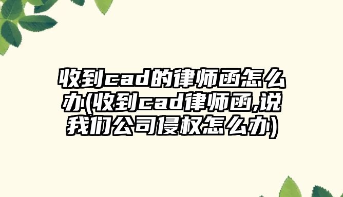 收到cad的律師函怎么辦(收到cad律師函,說我們公司侵權怎么辦)