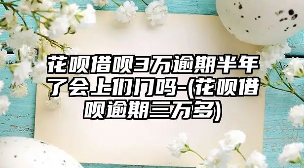 花唄借唄3萬逾期半年了會上們門嗎-(花唄借唄逾期三萬多)