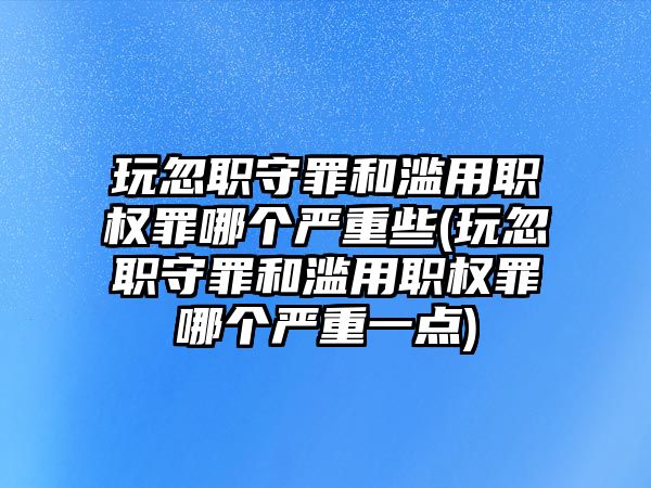 玩忽職守罪和濫用職權(quán)罪哪個嚴重些(玩忽職守罪和濫用職權(quán)罪哪個嚴重一點)