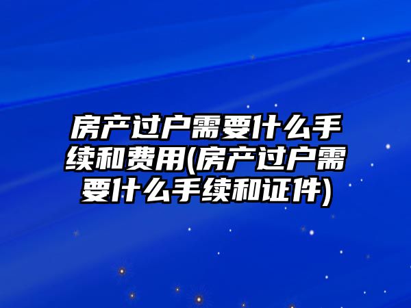 房產(chǎn)過戶需要什么手續(xù)和費(fèi)用(房產(chǎn)過戶需要什么手續(xù)和證件)