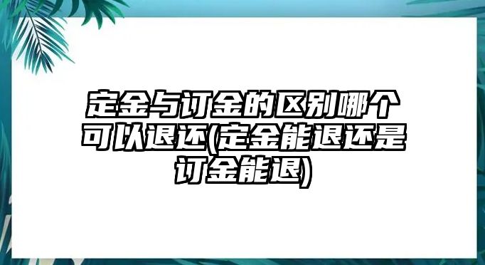 定金與訂金的區(qū)別哪個可以退還(定金能退還是訂金能退)