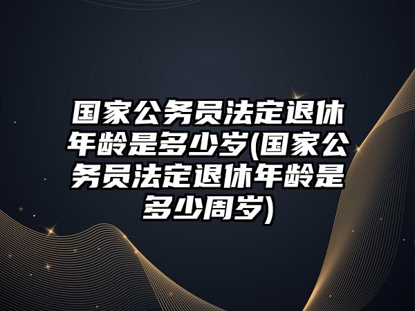 國家公務(wù)員法定退休年齡是多少歲(國家公務(wù)員法定退休年齡是多少周歲)