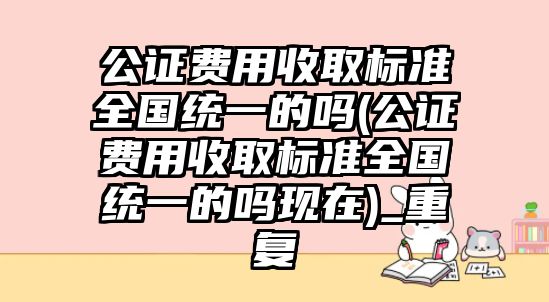 公證費用收取標準全國統一的嗎(公證費用收取標準全國統一的嗎現在)_重復