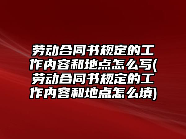 勞動合同書規定的工作內容和地點怎么寫(勞動合同書規定的工作內容和地點怎么填)