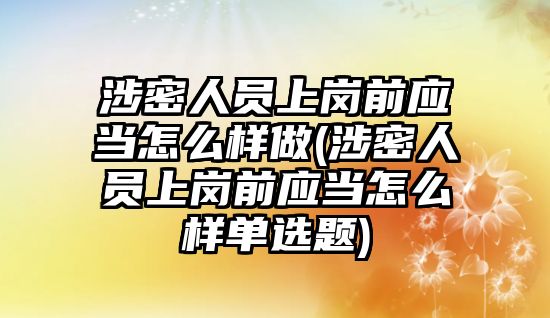 涉密人員上崗前應當怎么樣做(涉密人員上崗前應當怎么樣單選題)