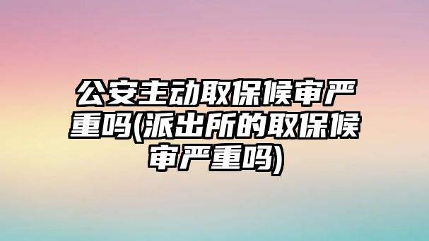 公安主動取保候?qū)弴?yán)重嗎(派出所的取保候?qū)弴?yán)重嗎)