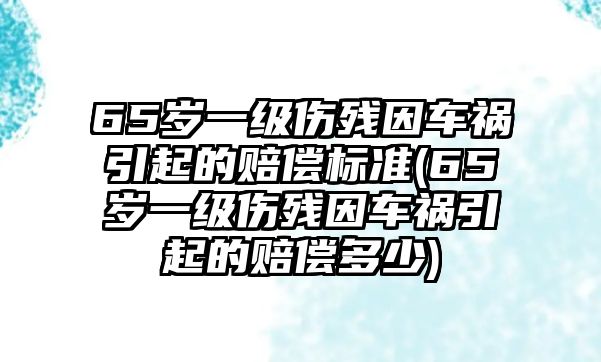 65歲一級傷殘因車禍引起的賠償標準(65歲一級傷殘因車禍引起的賠償多少)