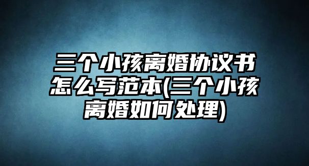 三個小孩離婚協議書怎么寫范本(三個小孩離婚如何處理)