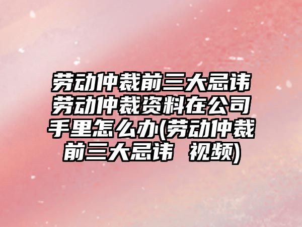 勞動仲裁前三大忌諱勞動仲裁資料在公司手里怎么辦(勞動仲裁前三大忌諱 視頻)