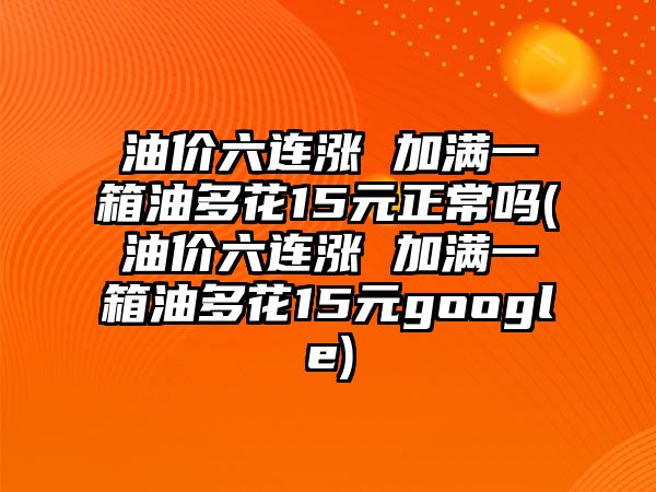 油價六連漲 加滿一箱油多花15元正常嗎(油價六連漲 加滿一箱油多花15元google)