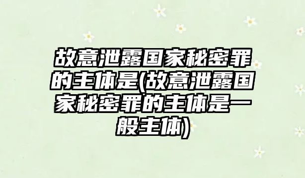 故意泄露國家秘密罪的主體是(故意泄露國家秘密罪的主體是一般主體)