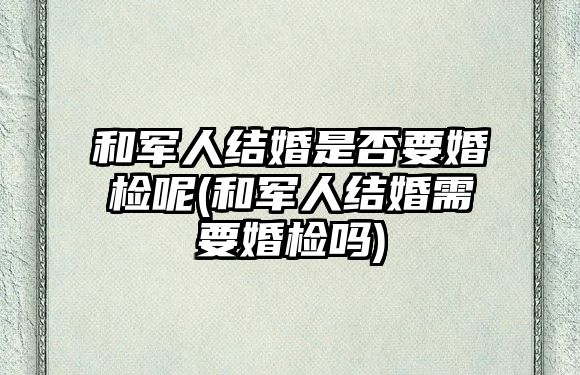 和軍人結(jié)婚是否要婚檢呢(和軍人結(jié)婚需要婚檢嗎)