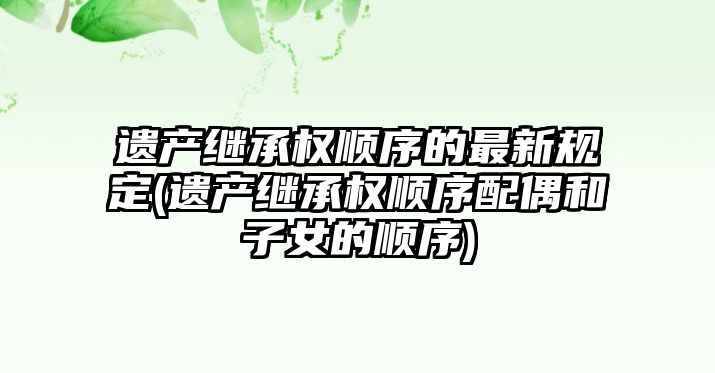 遺產繼承權順序的最新規定(遺產繼承權順序配偶和子女的順序)